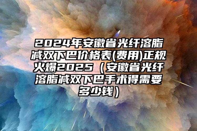 2024年安徽省光纤溶脂减双下巴价格表(费用)正规火爆2025（安徽省光纤溶脂减双下巴手术得需要多少钱）