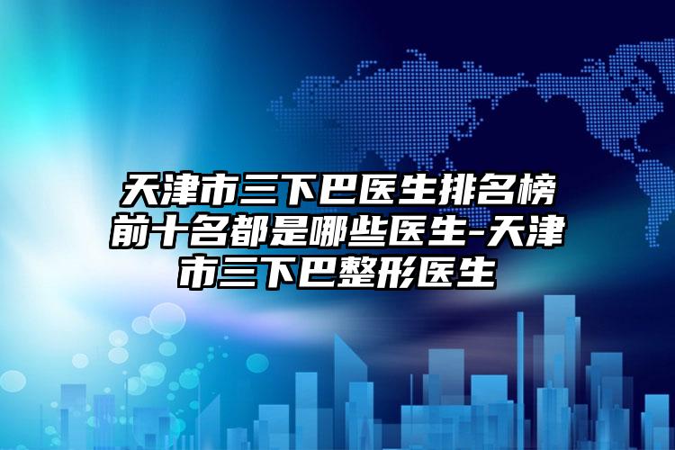 天津市三下巴医生排名榜前十名都是哪些医生-天津市三下巴整形医生