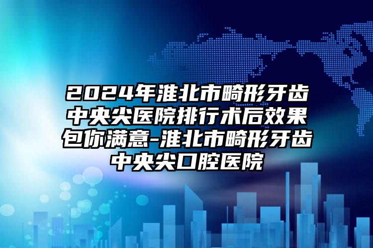 2024年淮北市畸形牙齿中央尖医院排行术后效果包你满意-淮北市畸形牙齿中央尖口腔医院