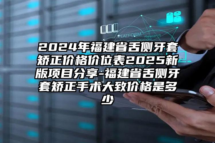 2024年福建省舌侧牙套矫正价格价位表2025新版项目分享-福建省舌侧牙套矫正手术大致价格是多少