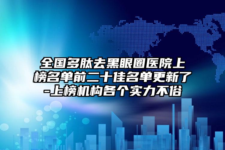 全国多肽去黑眼圈医院上榜名单前二十佳名单更新了-上榜机构各个实力不俗