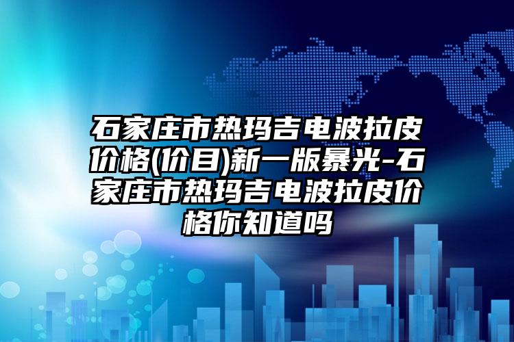 石家庄市热玛吉电波拉皮价格(价目)新一版暴光-石家庄市热玛吉电波拉皮价格你知道吗