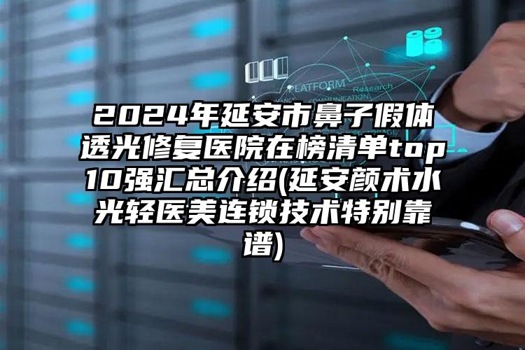 2024年延安市鼻子假体透光修复医院在榜清单top10强汇总介绍(延安颜术水光轻医美连锁技术特别靠谱)