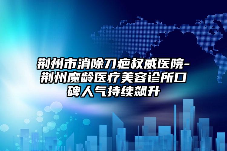 荆州市消除刀疤权威医院-荆州魔龄医疗美容诊所口碑人气持续飙升