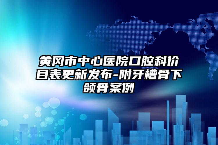 黄冈市中心医院口腔科价目表更新发布-附牙槽骨下颌骨案例