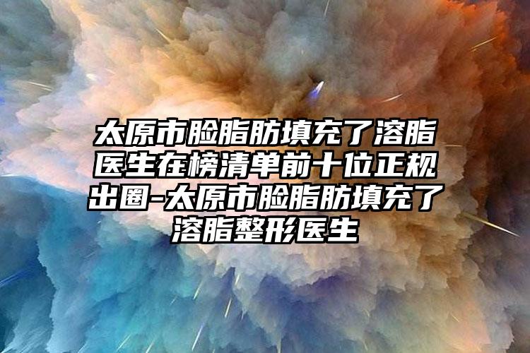 太原市脸脂肪填充了溶脂医生在榜清单前十位正规出圈-太原市脸脂肪填充了溶脂整形医生