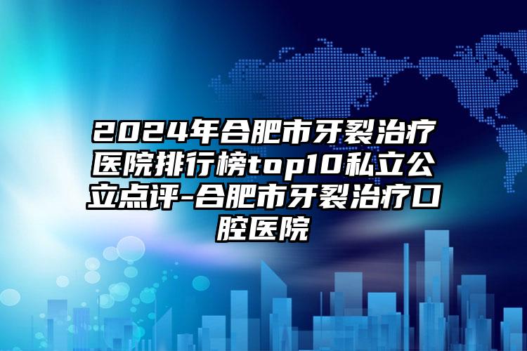 2024年合肥市牙裂治疗医院排行榜top10私立公立点评-合肥市牙裂治疗口腔医院