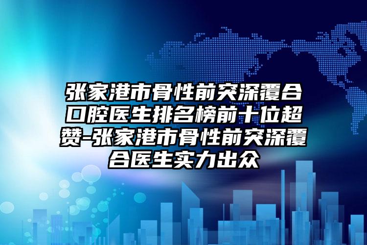 张家港市骨性前突深覆合口腔医生排名榜前十位超赞-张家港市骨性前突深覆合医生实力出众