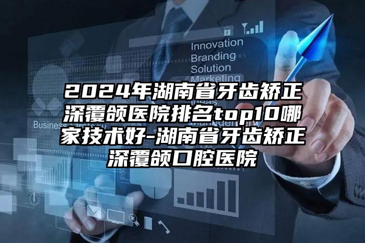 2024年湖南省牙齿矫正深覆颌医院排名top10哪家技术好-湖南省牙齿矫正深覆颌口腔医院