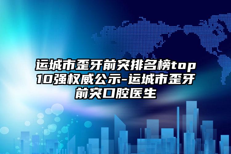 运城市歪牙前突排名榜top10强权威公示-运城市歪牙前突口腔医生