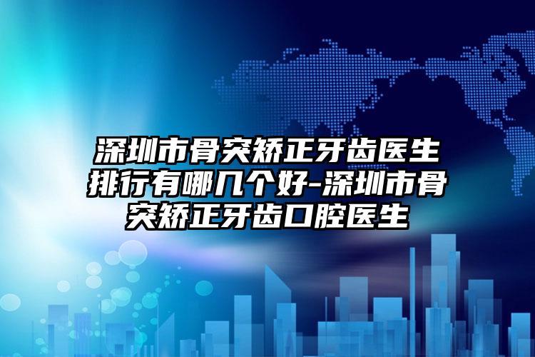 深圳市骨突矫正牙齿医生排行有哪几个好-深圳市骨突矫正牙齿口腔医生