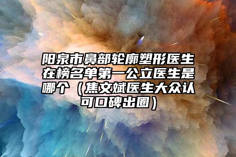 阳泉市鼻部轮廓塑形医生在榜名单第一公立医生是哪个（焦文斌医生大众认可口碑出圈）