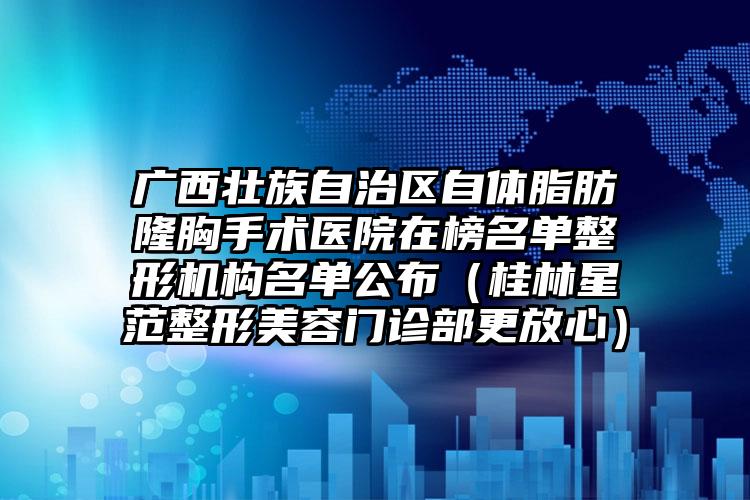 广西壮族自治区自体脂肪隆胸手术医院在榜名单整形机构名单公布（桂林星范整形美容门诊部更放心）