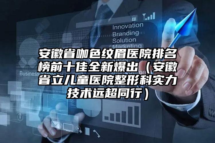 安徽省咖色纹眉医院排名榜前十佳全新爆出（安徽省立儿童医院整形科实力技术远超同行）