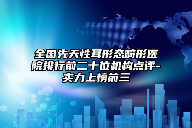 全国先天性耳形态畸形医院排行前二十位机构点评-实力上榜前三