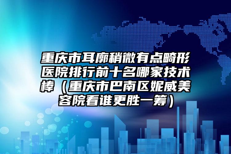 重庆市耳廓稍微有点畸形医院排行前十名哪家技术棒（重庆市巴南区妮威美容院看谁更胜一筹）