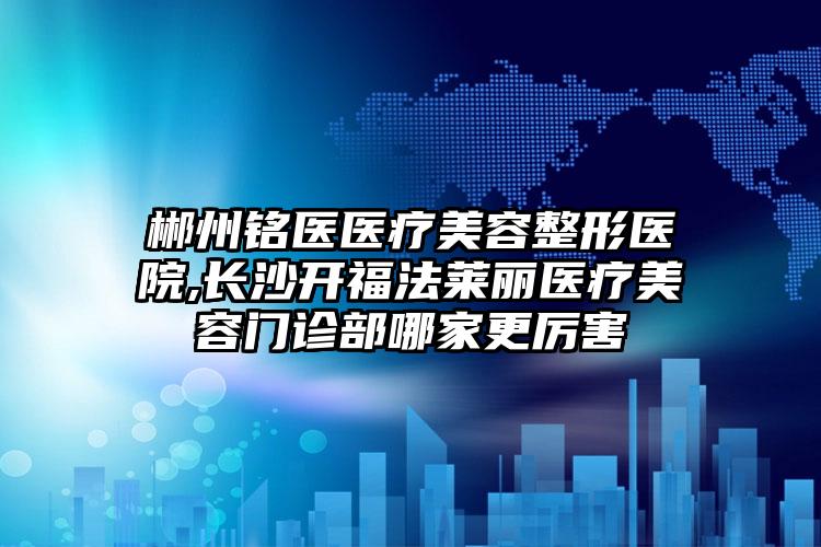 郴州铭医医疗美容整形医院,长沙开福法莱丽医疗美容门诊部哪家更厉害