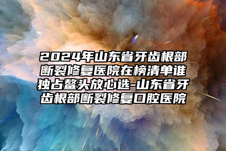 2024年山东省牙齿根部断裂修复医院在榜清单谁独占鳌头放心选-山东省牙齿根部断裂修复口腔医院