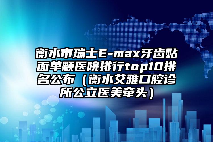 衡水市瑞士E-max牙齿贴面单颗医院排行top10排名公布（衡水艾雅口腔诊所公立医美牵头）