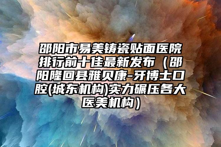 邵阳市易美铸瓷贴面医院排行前十佳最新发布（邵阳隆回县雅贝康-牙博士口腔(城东机构)实力碾压各大医美机构）