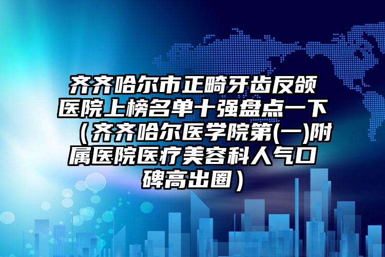 齐齐哈尔市正畸牙齿反颌医院上榜名单十强盘点一下（齐齐哈尔医学院第(一)附属医院医疗美容科人气口碑高出圈）