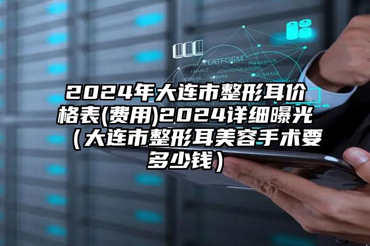 2024年大连市整形耳价格表(费用)2024详细曝光（大连市整形耳美容手术要多少钱）