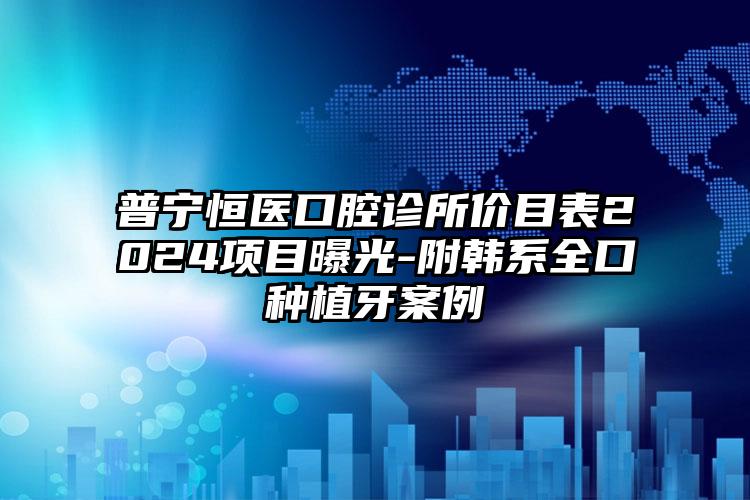 普宁恒医口腔诊所价目表2024项目曝光-附韩系全口种植牙案例