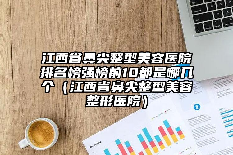 江西省鼻尖整型美容医院排名榜强榜前10都是哪几个（江西省鼻尖整型美容整形医院）