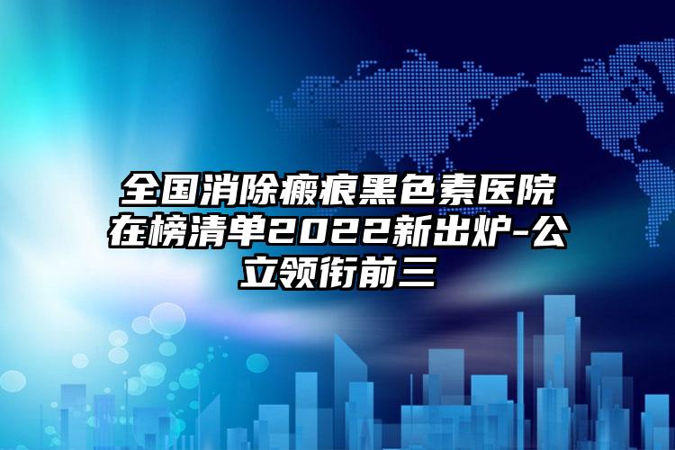 全国消除瘢痕黑色素医院在榜清单2022新出炉-公立领衔前三