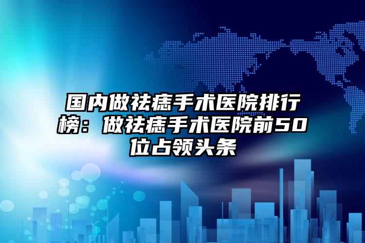 国内做祛痣手术医院排行榜：做祛痣手术医院前50位占领头条