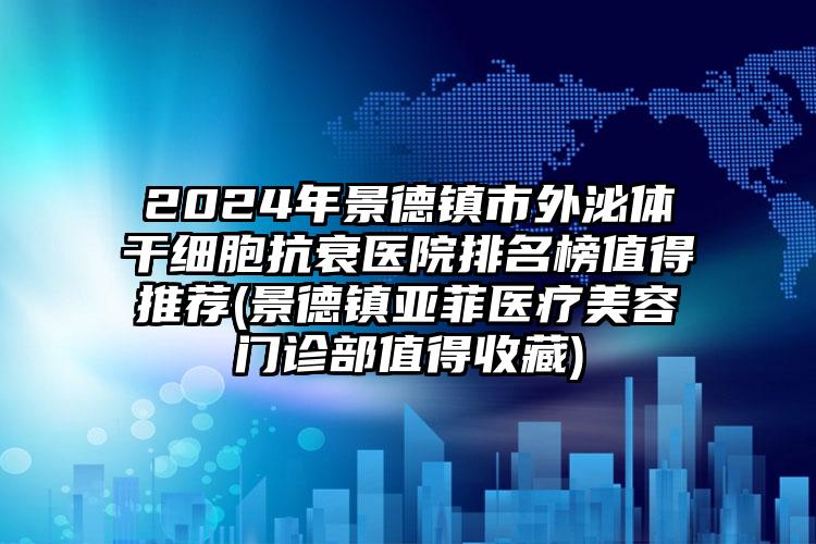 2024年景德镇市外泌体干细胞抗衰医院排名榜值得推荐(景德镇亚菲医疗美容门诊部值得收藏)