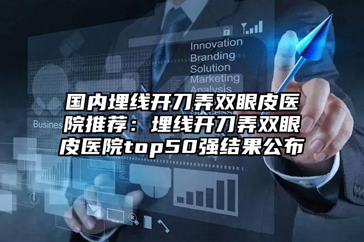 国内埋线开刀弄双眼皮医院推荐：埋线开刀弄双眼皮医院top50强结果公布