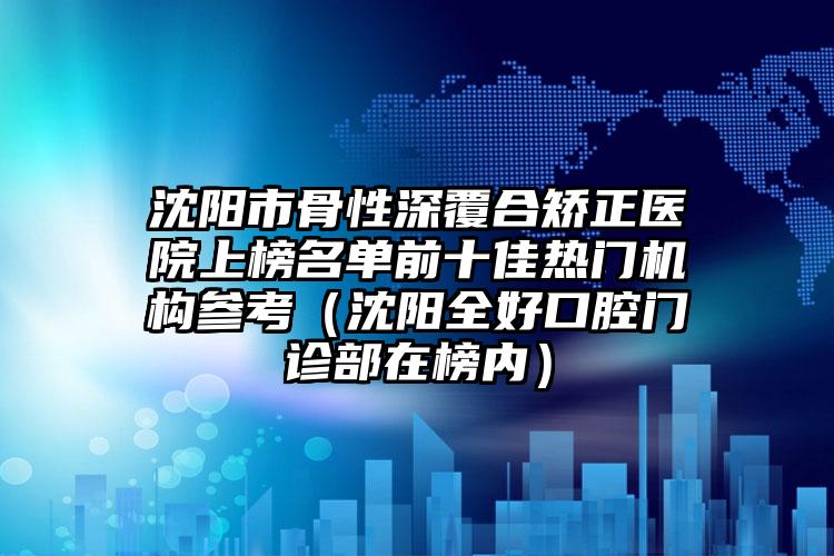 沈阳市骨性深覆合矫正医院上榜名单前十佳热门机构参考（沈阳全好口腔门诊部在榜内）