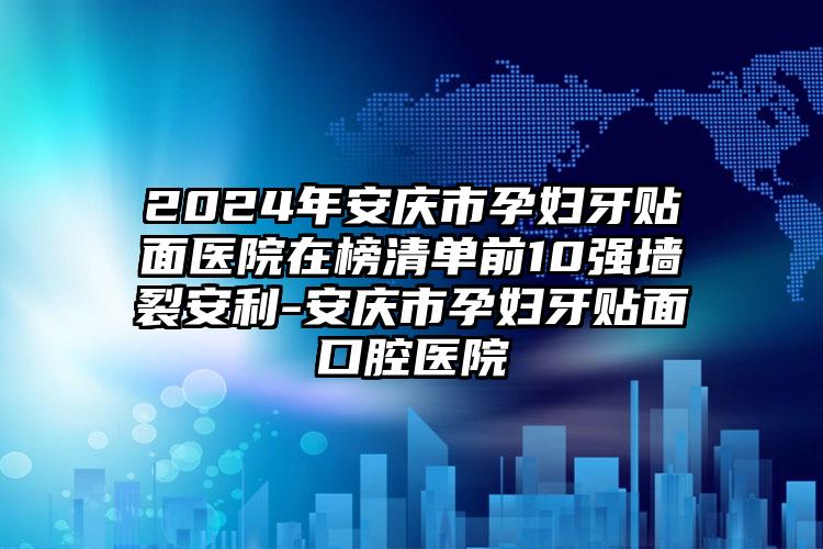 2024年安庆市孕妇牙贴面医院在榜清单前10强墙裂安利-安庆市孕妇牙贴面口腔医院