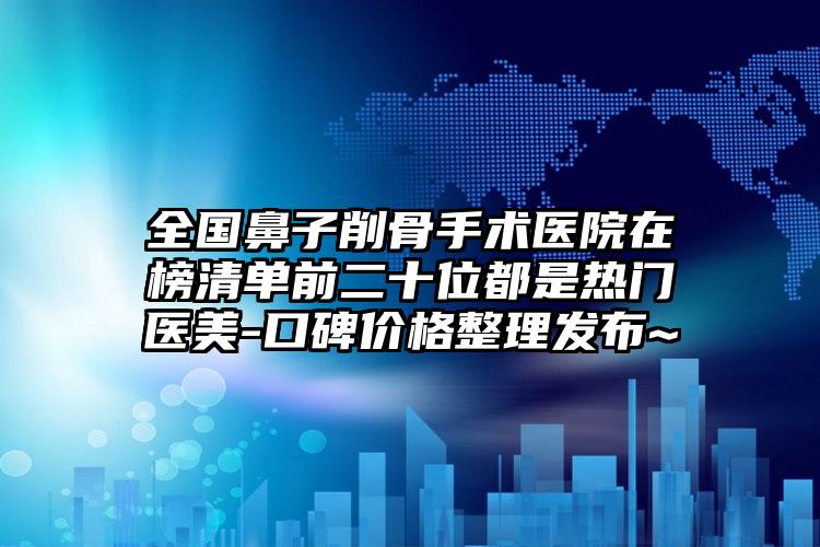 全国鼻子削骨手术医院在榜清单前二十位都是热门医美-口碑价格整理发布~