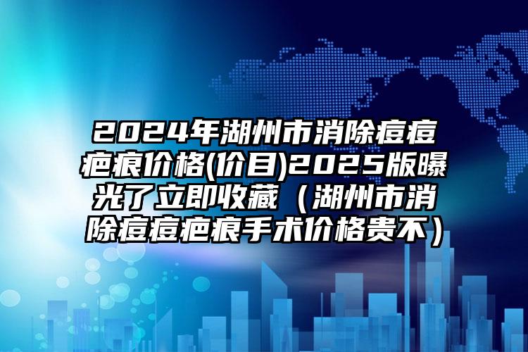 2024年湖州市消除痘痘疤痕价格(价目)2025版曝光了立即收藏（湖州市消除痘痘疤痕手术价格贵不）