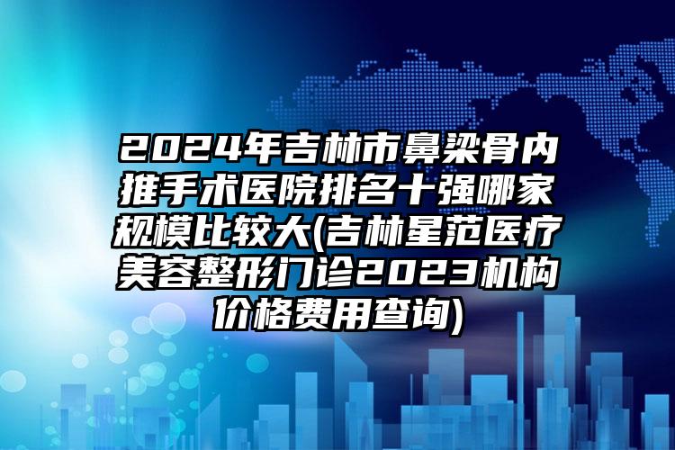 2024年吉林市鼻梁骨内推手术医院排名十强哪家规模比较大(吉林星范医疗美容整形门诊2023机构价格费用查询)