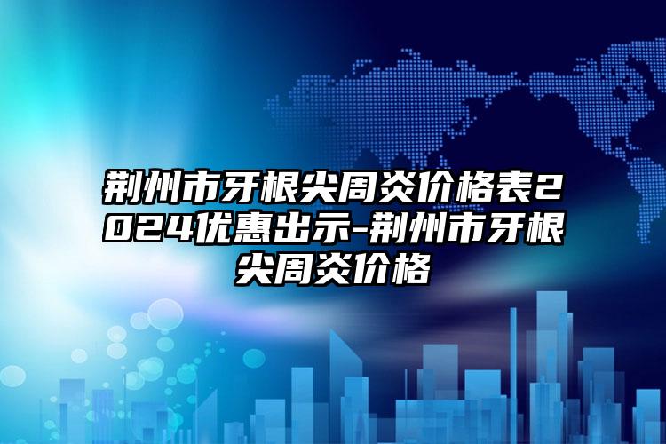 荆州市牙根尖周炎价格表2024优惠出示-荆州市牙根尖周炎价格