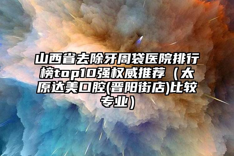 山西省去除牙周袋医院排行榜top10强权威推荐（太原达美口腔(晋阳街店)比较专业）