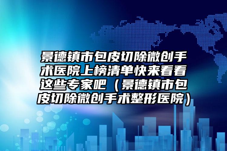 景德镇市包皮切除微创手术医院上榜清单快来看看这些专家吧（景德镇市包皮切除微创手术整形医院）