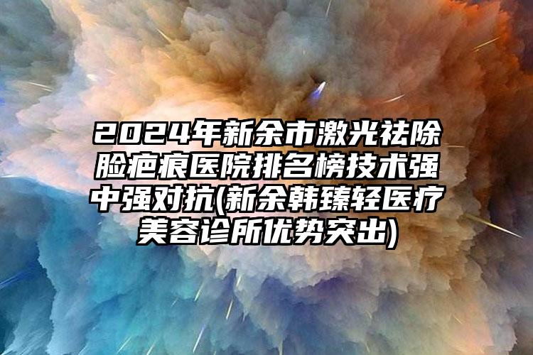 2024年新余市激光祛除脸疤痕医院排名榜技术强中强对抗(新余韩臻轻医疗美容诊所优势突出)