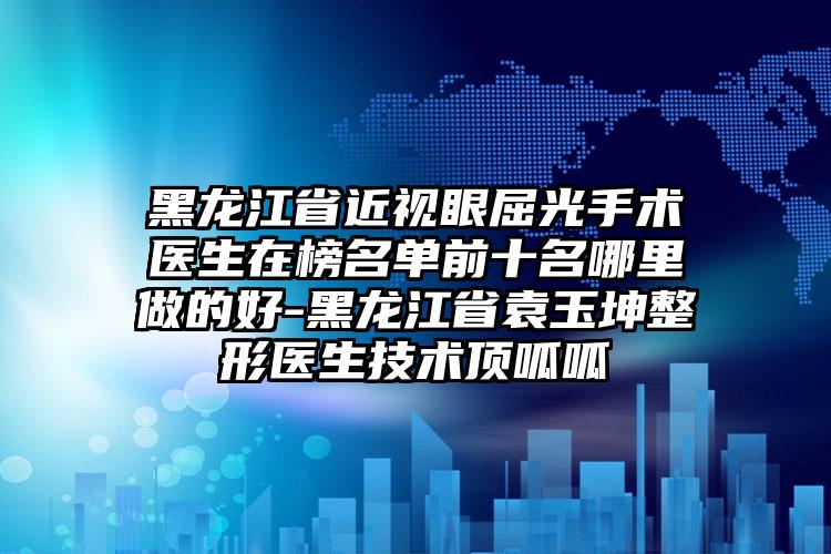 黑龙江省近视眼屈光手术医生在榜名单前十名哪里做的好-黑龙江省袁玉坤整形医生技术顶呱呱