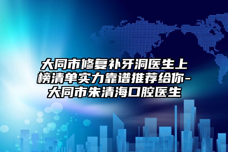 大同市修复补牙洞医生上榜清单实力靠谱推荐给你-大同市朱清海口腔医生