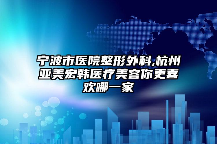 宁波市医院整形外科,杭州亚美宏韩医疗美容你更喜欢哪一家