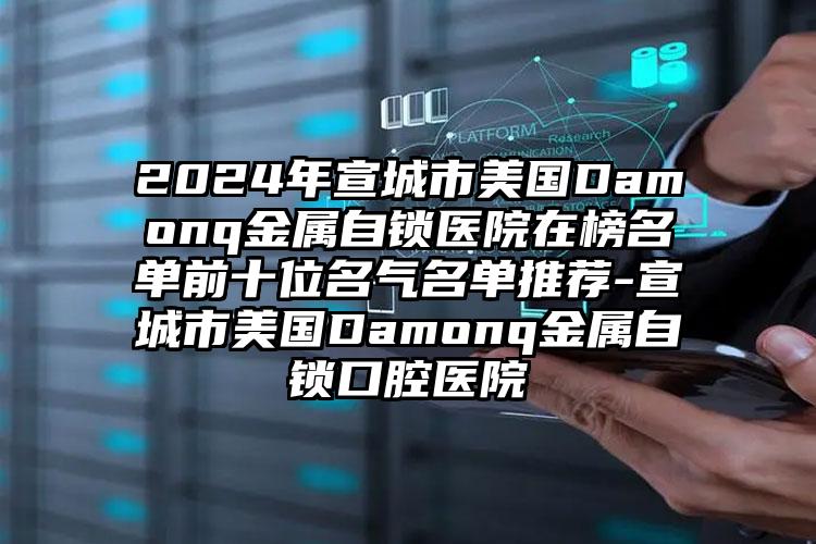 2024年宣城市美国Damonq金属自锁医院在榜名单前十位名气名单推荐-宣城市美国Damonq金属自锁口腔医院