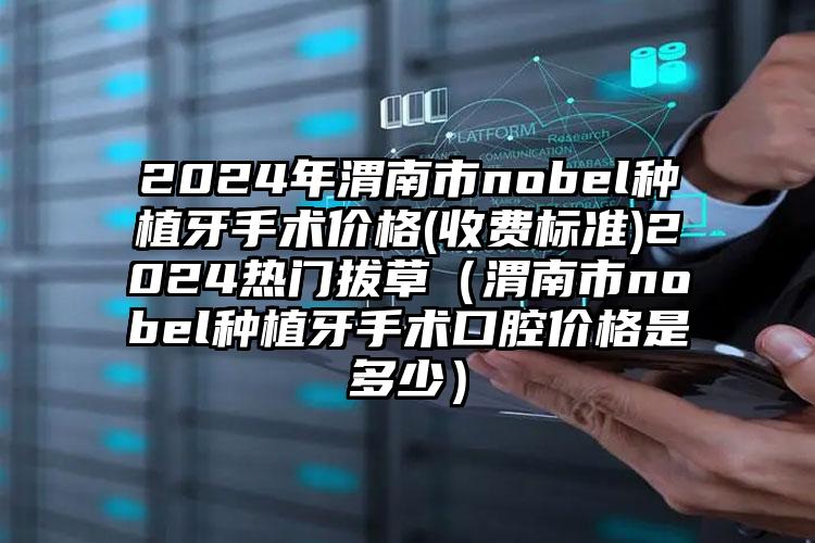 2024年渭南市nobel种植牙手术价格(收费标准)2024热门拔草（渭南市nobel种植牙手术口腔价格是多少）