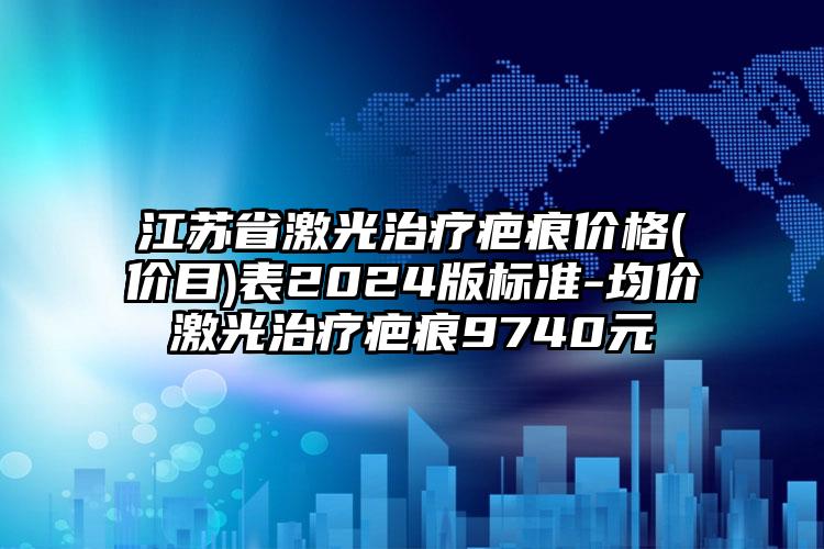 江苏省激光治疗疤痕价格(价目)表2024版标准-均价激光治疗疤痕9740元