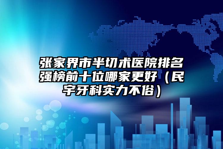 张家界市半切术医院排名强榜前十位哪家更好（民宇牙科实力不俗）