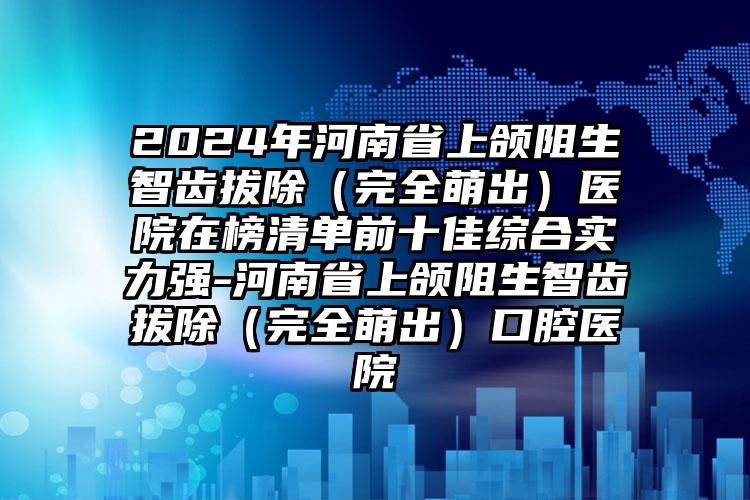 2024年河南省上颌阻生智齿拔除（完全萌出）医院在榜清单前十佳综合实力强-河南省上颌阻生智齿拔除（完全萌出）口腔医院