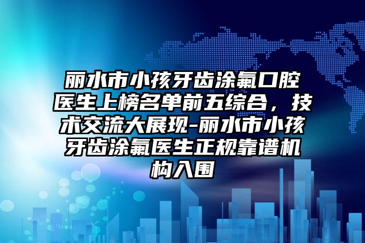 丽水市小孩牙齿涂氟口腔医生上榜名单前五综合，技术交流大展现-丽水市小孩牙齿涂氟医生正规靠谱机构入围